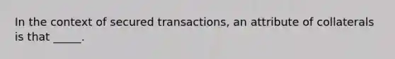 In the context of secured transactions, an attribute of collaterals is that _____.