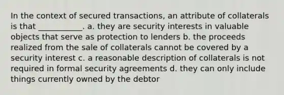 In the context of secured transactions, an attribute of collaterals is that ___________. a. they are security interests in valuable objects that serve as protection to lenders b. the proceeds realized from the sale of collaterals cannot be covered by a security interest c. a reasonable description of collaterals is not required in formal security agreements d. they can only include things currently owned by the debtor