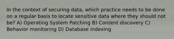 In the context of securing data, which practice needs to be done on a regular basis to locate sensitive data where they should not be? A) Operating System Patching B) Content discovery C) Behavior monitoring D) Database indexing