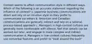 Context seems to affect communication style in different ways. Which of the following is an accurate statement regarding the influence of context? a. Japanese business communications are direct and rely on an intuitive style so they prefer to communicate via letters b. American and Canadian communications are generally indirect and rely on a rational, process-based approach c. Managers in high-context cultures are generally more comfortable with silence, feel that details can be worked out later, and engage in more complex and indirect communication d. Managers in low-context cultures frequently use nonverbal features and prefer to "beat around the bush"