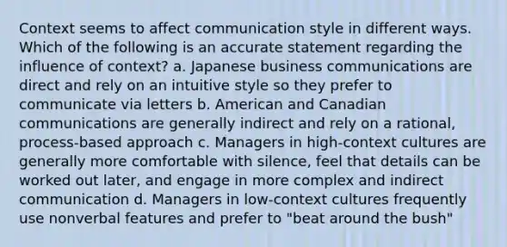 Context seems to affect communication style in different ways. Which of the following is an accurate statement regarding the influence of context? a. Japanese business communications are direct and rely on an intuitive style so they prefer to communicate via letters b. American and Canadian communications are generally indirect and rely on a rational, process-based approach c. Managers in high-context cultures are generally more comfortable with silence, feel that details can be worked out later, and engage in more complex and indirect communication d. Managers in low-context cultures frequently use nonverbal features and prefer to "beat around the bush"