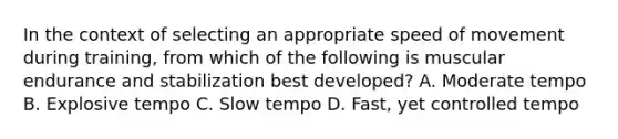 In the context of selecting an appropriate speed of movement during training, from which of the following is muscular endurance and stabilization best developed? A. Moderate tempo B. Explosive tempo C. Slow tempo D. Fast, yet controlled tempo