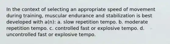 In the context of selecting an appropriate speed of movement during training, muscular endurance and stabilization is best developed with a(n): a. slow repetition tempo. b. moderate repetition tempo. c. controlled fast or explosive tempo. d. uncontrolled fast or explosive tempo.