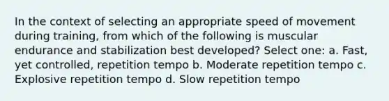 In the context of selecting an appropriate speed of movement during training, from which of the following is muscular endurance and stabilization best developed? Select one: a. Fast, yet controlled, repetition tempo b. Moderate repetition tempo c. Explosive repetition tempo d. Slow repetition tempo