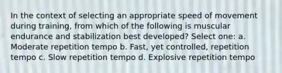 In the context of selecting an appropriate speed of movement during training, from which of the following is muscular endurance and stabilization best developed? Select one: a. Moderate repetition tempo b. Fast, yet controlled, repetition tempo c. Slow repetition tempo d. Explosive repetition tempo