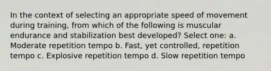 In the context of selecting an appropriate speed of movement during training, from which of the following is muscular endurance and stabilization best developed? Select one: a. Moderate repetition tempo b. Fast, yet controlled, repetition tempo c. Explosive repetition tempo d. Slow repetition tempo