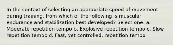 In the context of selecting an appropriate speed of movement during training, from which of the following is muscular endurance and stabilization best developed? Select one: a. Moderate repetition tempo b. Explosive repetition tempo c. Slow repetition tempo d. Fast, yet controlled, repetition tempo