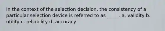 In the context of the selection decision, the consistency of a particular selection device is referred to as _____. a. validity b. utility c. reliability d. accuracy