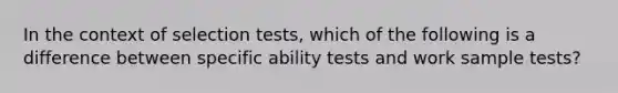 In the context of selection tests, which of the following is a difference between specific ability tests and work sample tests?