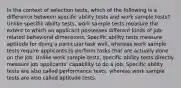 In the context of selection tests, which of the following is a difference between specific ability tests and work sample tests? Unlike specific ability tests, work sample tests measure the extent to which an applicant possesses different kinds of job-related behavioral dimensions. Specific ability tests measure aptitude for doing a particular task well, whereas work sample tests require applicants to perform tasks that are actually done on the job. Unlike work sample tests, specific ability tests directly measure job applicants' capability to do a job. Specific ability tests are also called performance tests, whereas work sample tests are also called aptitude tests.