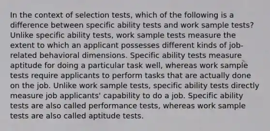 In the context of selection tests, which of the following is a difference between specific ability tests and work sample tests? Unlike specific ability tests, work sample tests measure the extent to which an applicant possesses different kinds of job-related behavioral dimensions. Specific ability tests measure aptitude for doing a particular task well, whereas work sample tests require applicants to perform tasks that are actually done on the job. Unlike work sample tests, specific ability tests directly measure job applicants' capability to do a job. Specific ability tests are also called performance tests, whereas work sample tests are also called aptitude tests.