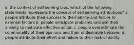 in the context of self-serving bias, which of the following statements represents the concept of self-serving attributions? a. people attribute their success to their ability and failure to external factors b. people anticipate problems and use their anxiety to motivate effective action c. people overestimate the commonality of their opinions and their undesirable behavior d. people attribute their effort and failure to their lack of ability