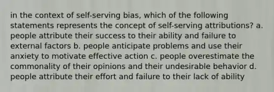 in the context of self-serving bias, which of the following statements represents the concept of self-serving attributions? a. people attribute their success to their ability and failure to external factors b. people anticipate problems and use their anxiety to motivate effective action c. people overestimate the commonality of their opinions and their undesirable behavior d. people attribute their effort and failure to their lack of ability