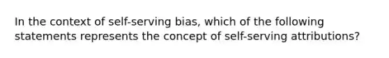 In the context of self-serving bias, which of the following statements represents the concept of self-serving attributions?