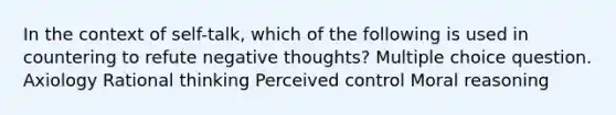 In the context of self-talk, which of the following is used in countering to refute negative thoughts? Multiple choice question. Axiology Rational thinking Perceived control Moral reasoning