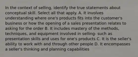 In the context of selling, identify the true statements about conceptual skill. Select all that apply. A. It involves understanding where one's products fits into the customer's business or how the opening of a sales presentation relates to asking for the order B. It includes mastery of the methods, techniques, and equipment involved in selling- such as presentation skills and uses for one's products C. It is the seller's ability to work with and through other people D. It encompasses a seller's thinking and planning capabilities