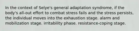 In the context of Selye's general adaptation syndrome, if the body's all-out effort to combat stress fails and the stress persists, the individual moves into the exhaustion stage. alarm and mobilization stage. irritability phase. resistance-coping stage.