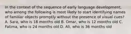 In the context of the sequence of early language development, who among the following is most likely to start identifying names of familiar objects promptly without the presence of visual cues? A. Sara, who is 18 months old B. Omar, who is 12 months old C. Fatima, who is 24 months old D. Ali, who is 36 months old