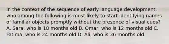 In the context of the sequence of early language development, who among the following is most likely to start identifying names of familiar objects promptly without the presence of visual cues? A. Sara, who is 18 months old B. Omar, who is 12 months old C. Fatima, who is 24 months old D. Ali, who is 36 months old