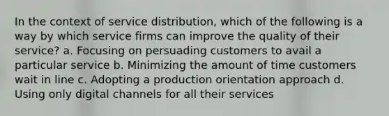 In the context of service distribution, which of the following is a way by which service firms can improve the quality of their service? a. Focusing on persuading customers to avail a particular service b. Minimizing the amount of time customers wait in line c. Adopting a production orientation approach d. Using only digital channels for all their services