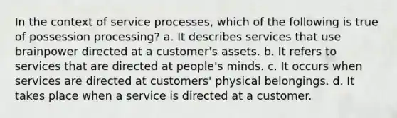 In the context of service processes, which of the following is true of possession processing? a. It describes services that use brainpower directed at a customer's assets. b. It refers to services that are directed at people's minds. c. It occurs when services are directed at customers' physical belongings. d. It takes place when a service is directed at a customer.