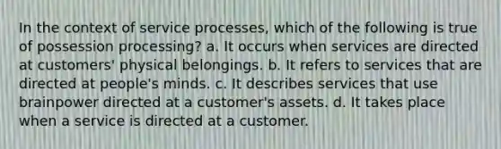 In the context of service processes, which of the following is true of possession processing? a. It occurs when services are directed at customers' physical belongings. b. It refers to services that are directed at people's minds. c. It describes services that use brainpower directed at a customer's assets. d. It takes place when a service is directed at a customer.