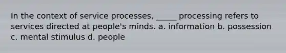 In the context of service processes, _____ processing refers to services directed at people's minds. a. information b. possession c. mental stimulus d. people