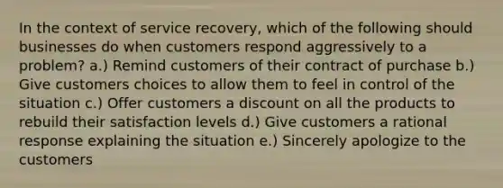 In the context of service recovery, which of the following should businesses do when customers respond aggressively to a problem? a.) Remind customers of their contract of purchase b.) Give customers choices to allow them to feel in control of the situation c.) Offer customers a discount on all the products to rebuild their satisfaction levels d.) Give customers a rational response explaining the situation e.) Sincerely apologize to the customers