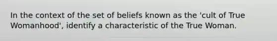 In the context of the set of beliefs known as the 'cult of True Womanhood', identify a characteristic of the True Woman.