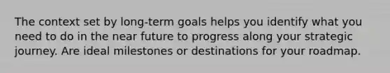 The context set by long-term goals helps you identify what you need to do in the near future to progress along your strategic journey. Are ideal milestones or destinations for your roadmap.