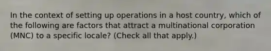 In the context of setting up operations in a host country, which of the following are factors that attract a multinational corporation (MNC) to a specific locale? (Check all that apply.)