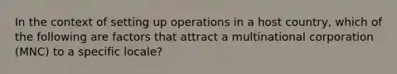 In the context of setting up operations in a host country, which of the following are factors that attract a multinational corporation (MNC) to a specific locale?