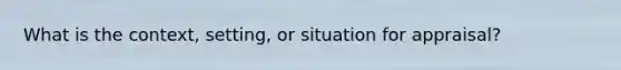 What is the context, setting, or situation for appraisal?