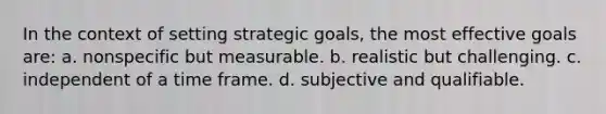 In the context of setting strategic goals, the most effective goals are: a. nonspecific but measurable. b. realistic but challenging. c. independent of a time frame. d. subjective and qualifiable.