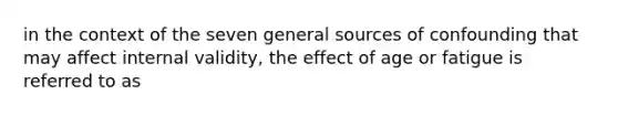 in the context of the seven general sources of confounding that may affect internal validity, the effect of age or fatigue is referred to as