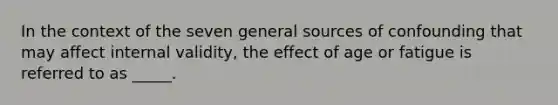 In the context of the seven general sources of confounding that may affect internal validity, the effect of age or fatigue is referred to as _____.