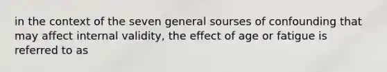 in the context of the seven general sourses of confounding that may affect internal validity, the effect of age or fatigue is referred to as