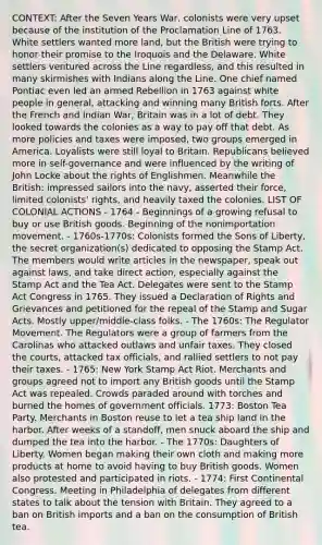 CONTEXT: After the Seven Years War, colonists were very upset because of the institution of the Proclamation Line of 1763. White settlers wanted more land, but the British were trying to honor their promise to the Iroquois and the Delaware. White settlers ventured across the Line regardless, and this resulted in many skirmishes with Indians along the Line. One chief named Pontiac even led an armed Rebellion in 1763 against white people in general, attacking and winning many British forts. After the French and Indian War, Britain was in a lot of debt. They looked towards the colonies as a way to pay off that debt. As more policies and taxes were imposed, two groups emerged in America. Loyalists were still loyal to Britain. Republicans believed more in self-governance and were influenced by the writing of John Locke about the rights of Englishmen. Meanwhile the British: impressed sailors into the navy, asserted their force, limited colonists' rights, and heavily taxed the colonies. LIST OF COLONIAL ACTIONS - 1764 - Beginnings of a growing refusal to buy or use British goods. Beginning of the nonimportation movement. - 1760s-1770s: Colonists formed the Sons of Liberty, the secret organization(s) dedicated to opposing the Stamp Act. The members would write articles in the newspaper, speak out against laws, and take direct action, especially against the Stamp Act and the Tea Act. Delegates were sent to the Stamp Act Congress in 1765. They issued a Declaration of Rights and Grievances and petitioned for the repeal of the Stamp and Sugar Acts. Mostly upper/middle-class folks. - The 1760s: The Regulator Movement. The Regulators were a group of farmers from the Carolinas who attacked outlaws and unfair taxes. They closed the courts, attacked tax officials, and rallied settlers to not pay their taxes. - 1765: New York Stamp Act Riot. Merchants and groups agreed not to import any British goods until the Stamp Act was repealed. Crowds paraded around with torches and burned the homes of government officials. 1773: Boston Tea Party. Merchants in Boston reuse to let a tea ship land in the harbor. After weeks of a standoff, men snuck aboard the ship and dumped the tea into the harbor. - The 1770s: Daughters of Liberty. Women began making their own cloth and making more products at home to avoid having to buy British goods. Women also protested and participated in riots. - 1774: First Continental Congress. Meeting in Philadelphia of delegates from different states to talk about the tension with Britain. They agreed to a ban on British imports and a ban on the consumption of British tea.