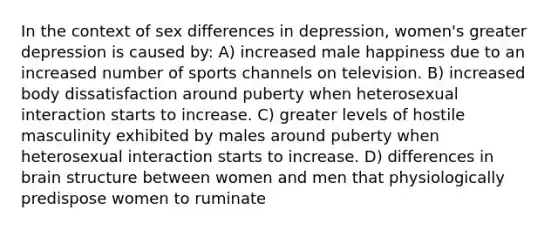 In the context of sex differences in depression, women's greater depression is caused by: A) increased male happiness due to an increased number of sports channels on television. B) increased body dissatisfaction around puberty when heterosexual interaction starts to increase. C) greater levels of hostile masculinity exhibited by males around puberty when heterosexual interaction starts to increase. D) differences in brain structure between women and men that physiologically predispose women to ruminate