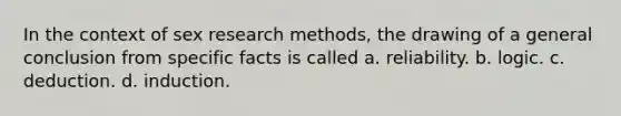 In the context of sex research methods, the drawing of a general conclusion from specific facts is called a. reliability. b. logic. c. deduction. d. induction.