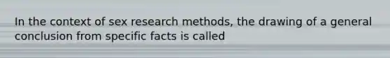 In the context of sex research methods, the drawing of a general conclusion from specific facts is called