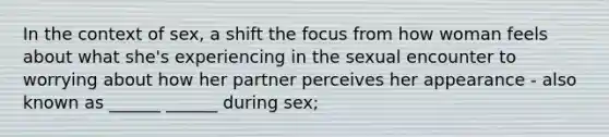 In the context of sex, a shift the focus from how woman feels about what she's experiencing in the sexual encounter to worrying about how her partner perceives her appearance - also known as ______ ______ during sex;