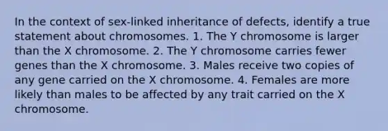 In the context of sex-linked inheritance of defects, identify a true statement about chromosomes. 1. The Y chromosome is larger than the X chromosome. 2. The Y chromosome carries fewer genes than the X chromosome. 3. Males receive two copies of any gene carried on the X chromosome. 4. Females are more likely than males to be affected by any trait carried on the X chromosome.