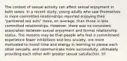 The context of sexual activity can affect sexual enjoyment in both sexes. In a recent study, young adults who saw themselves in more committed relationships reported enjoying their "partnered sex acts" more, on average, than those in less committed relationships. However, there was no consistent association between sexual enjoyment and formal relationship status. The reasons may be that people who feel a commitment experience fewer inhibitions and less anxiety, are more motivated to invest time and energy in learning to please each other sexually, and communicate more successfully, ultimately providing each other with greater sexual satisfaction. t/f