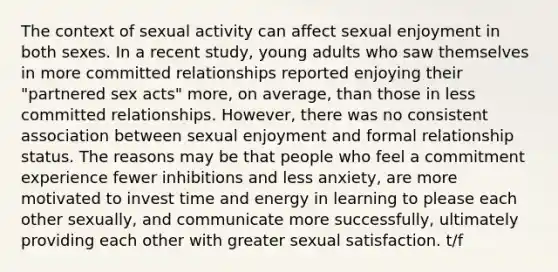 The context of sexual activity can affect sexual enjoyment in both sexes. In a recent study, young adults who saw themselves in more committed relationships reported enjoying their "partnered sex acts" more, on average, than those in less committed relationships. However, there was no consistent association between sexual enjoyment and formal relationship status. The reasons may be that people who feel a commitment experience fewer inhibitions and less anxiety, are more motivated to invest time and energy in learning to please each other sexually, and communicate more successfully, ultimately providing each other with greater sexual satisfaction. t/f