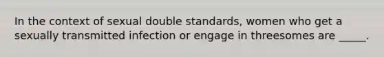 In the context of sexual double standards, women who get a sexually transmitted infection or engage in threesomes are _____.