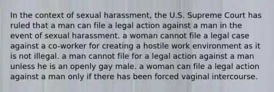 In the context of sexual harassment, the U.S. Supreme Court has ruled that a man can file a legal action against a man in the event of sexual harassment. a woman cannot file a legal case against a co-worker for creating a hostile work environment as it is not illegal. a man cannot file for a legal action against a man unless he is an openly gay male. a woman can file a legal action against a man only if there has been forced vaginal intercourse.