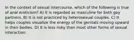 In the context of sexual intercourse, which of the following is true of anal eroticism? A) It is regarded as masculine for both gay partners. B) It is not practiced by heterosexual couples. C) It helps couples visualize the energy of the genitals moving upward in their bodies. D) It is less risky than most other forms of sexual interaction.