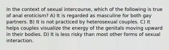 In the context of sexual intercourse, which of the following is true of anal eroticism? A) It is regarded as masculine for both gay partners. B) It is not practiced by heterosexual couples. C) It helps couples visualize the energy of the genitals moving upward in their bodies. D) It is less risky than most other forms of sexual interaction.