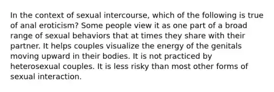 In the context of sexual intercourse, which of the following is true of anal eroticism? Some people view it as one part of a broad range of sexual behaviors that at times they share with their partner. It helps couples visualize the energy of the genitals moving upward in their bodies. It is not practiced by heterosexual couples. It is less risky than most other forms of sexual interaction.